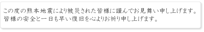 この度の熊本地震により被災された皆さまに謹んでお見舞い申し上げます。皆様の安全と一日も早い復旧を心よりお祈り申し上げます。