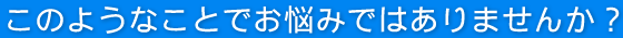 このようなことでお悩みではありませんか?